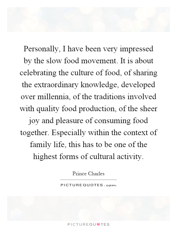 Personally, I have been very impressed by the slow food movement. It is about celebrating the culture of food, of sharing the extraordinary knowledge, developed over millennia, of the traditions involved with quality food production, of the sheer joy and pleasure of consuming food together. Especially within the context of family life, this has to be one of the highest forms of cultural activity Picture Quote #1