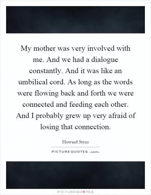 My mother was very involved with me. And we had a dialogue constantly. And it was like an umbilical cord. As long as the words were flowing back and forth we were connected and feeding each other. And I probably grew up very afraid of losing that connection Picture Quote #1