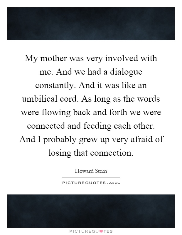 My mother was very involved with me. And we had a dialogue constantly. And it was like an umbilical cord. As long as the words were flowing back and forth we were connected and feeding each other. And I probably grew up very afraid of losing that connection Picture Quote #1