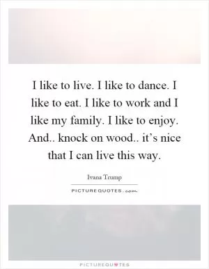 I like to live. I like to dance. I like to eat. I like to work and I like my family. I like to enjoy. And.. knock on wood.. it’s nice that I can live this way Picture Quote #1