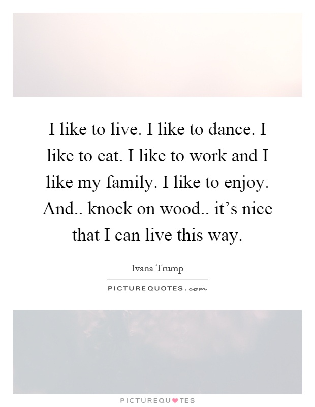 I like to live. I like to dance. I like to eat. I like to work and I like my family. I like to enjoy. And.. knock on wood.. it's nice that I can live this way Picture Quote #1