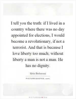 I tell you the truth: if I lived in a country where there was no day appointed for elections, I would become a revolutionary, if not a terrorist. And that is because I love liberty too much; without liberty a man is not a man. He has no dignity Picture Quote #1