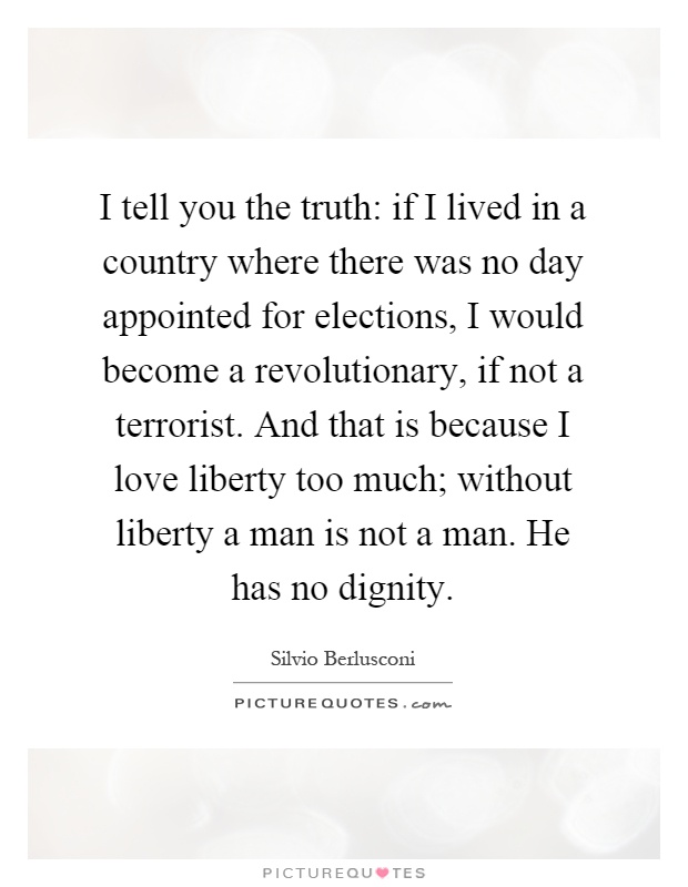 I tell you the truth: if I lived in a country where there was no day appointed for elections, I would become a revolutionary, if not a terrorist. And that is because I love liberty too much; without liberty a man is not a man. He has no dignity Picture Quote #1