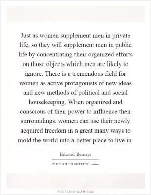 Just as women supplement men in private life, so they will supplement men in public life by concentrating their organized efforts on those objects which men are likely to ignore. There is a tremendous field for women as active protagonists of new ideas and new methods of political and social housekeeping. When organized and conscious of their power to influence their surroundings, women can use their newly acquired freedom in a great many ways to mold the world into a better place to live in Picture Quote #1