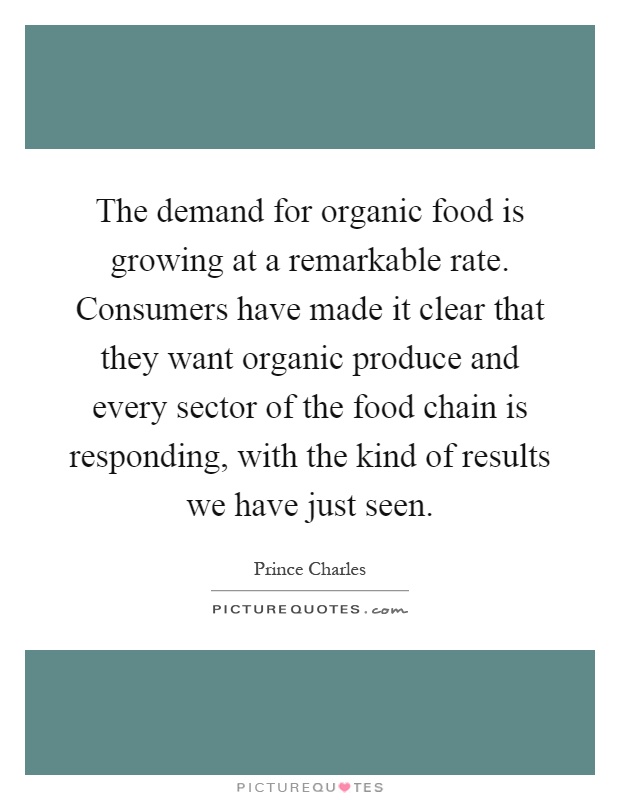 The demand for organic food is growing at a remarkable rate. Consumers have made it clear that they want organic produce and every sector of the food chain is responding, with the kind of results we have just seen Picture Quote #1