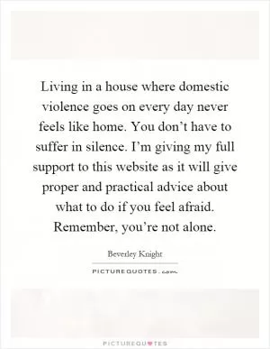 Living in a house where domestic violence goes on every day never feels like home. You don’t have to suffer in silence. I’m giving my full support to this website as it will give proper and practical advice about what to do if you feel afraid. Remember, you’re not alone Picture Quote #1