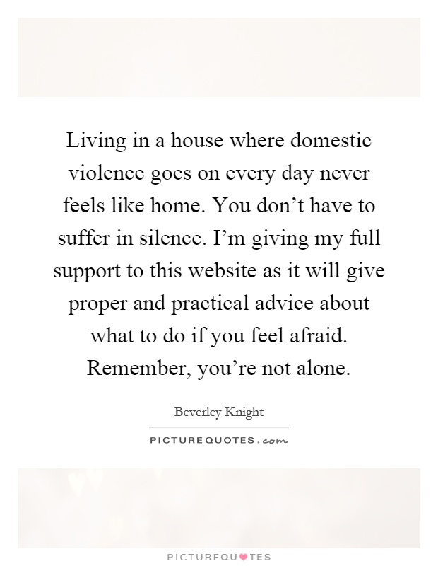 Living in a house where domestic violence goes on every day never feels like home. You don't have to suffer in silence. I'm giving my full support to this website as it will give proper and practical advice about what to do if you feel afraid. Remember, you're not alone Picture Quote #1