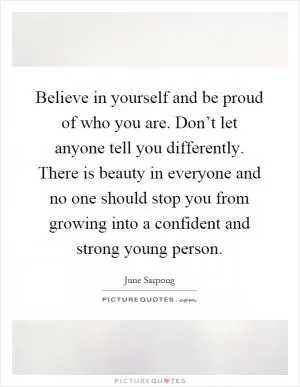 Believe in yourself and be proud of who you are. Don’t let anyone tell you differently. There is beauty in everyone and no one should stop you from growing into a confident and strong young person Picture Quote #1