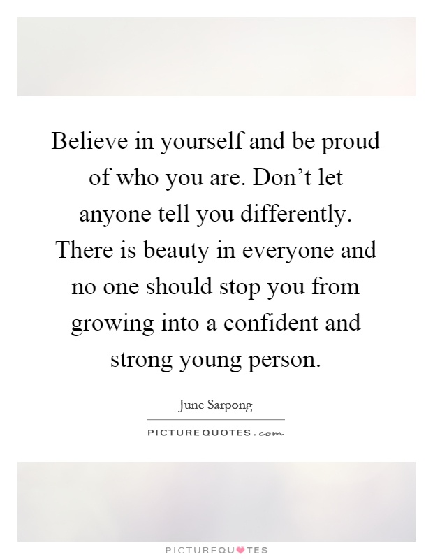 Believe in yourself and be proud of who you are. Don't let anyone tell you differently. There is beauty in everyone and no one should stop you from growing into a confident and strong young person Picture Quote #1