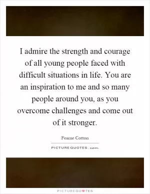 I admire the strength and courage of all young people faced with difficult situations in life. You are an inspiration to me and so many people around you, as you overcome challenges and come out of it stronger Picture Quote #1