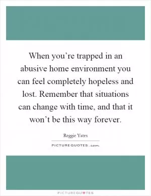 When you’re trapped in an abusive home environment you can feel completely hopeless and lost. Remember that situations can change with time, and that it won’t be this way forever Picture Quote #1