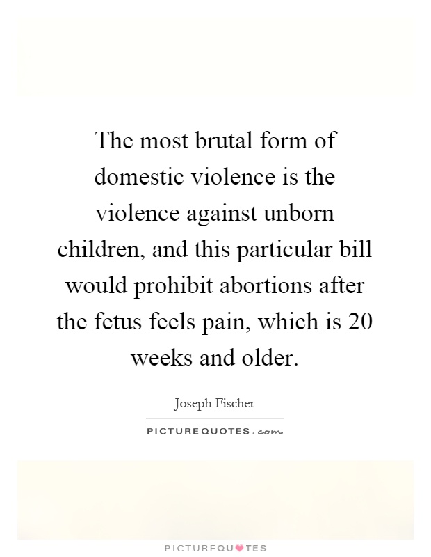 The most brutal form of domestic violence is the violence against unborn children, and this particular bill would prohibit abortions after the fetus feels pain, which is 20 weeks and older Picture Quote #1