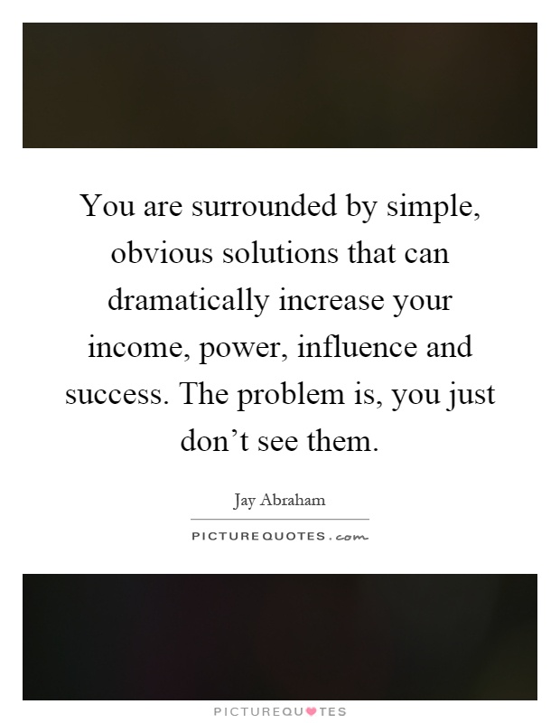 You are surrounded by simple, obvious solutions that can dramatically increase your income, power, influence and success. The problem is, you just don't see them Picture Quote #1