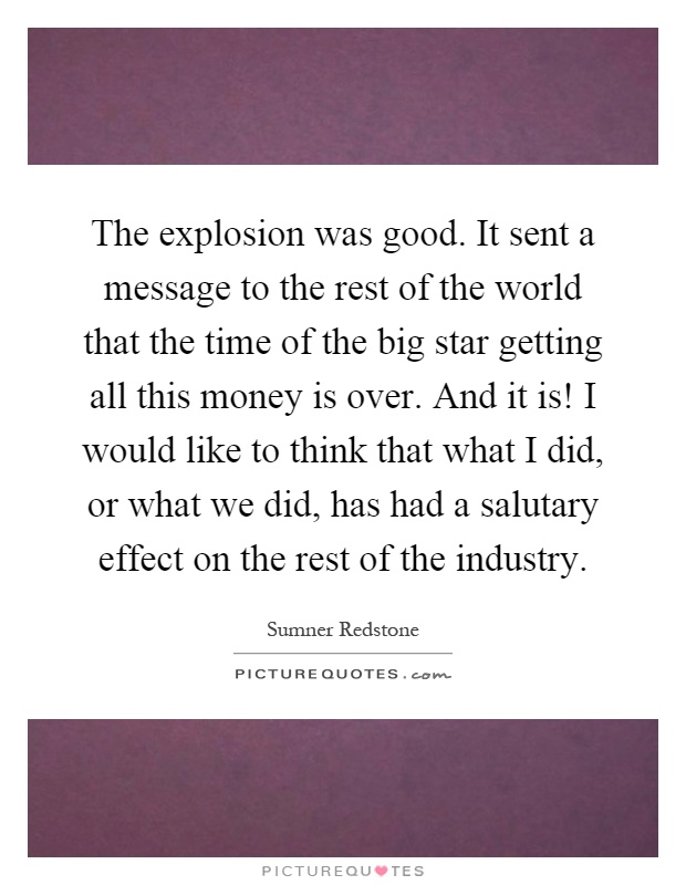 The explosion was good. It sent a message to the rest of the world that the time of the big star getting all this money is over. And it is! I would like to think that what I did, or what we did, has had a salutary effect on the rest of the industry Picture Quote #1
