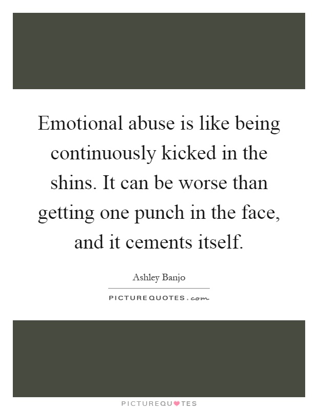 Emotional abuse is like being continuously kicked in the shins. It can be worse than getting one punch in the face, and it cements itself Picture Quote #1
