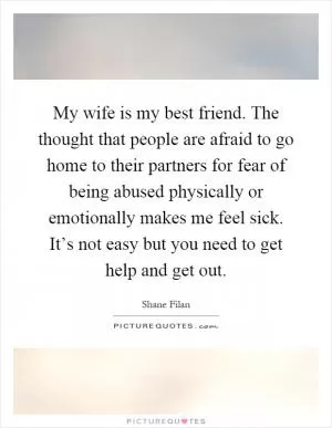 My wife is my best friend. The thought that people are afraid to go home to their partners for fear of being abused physically or emotionally makes me feel sick. It’s not easy but you need to get help and get out Picture Quote #1