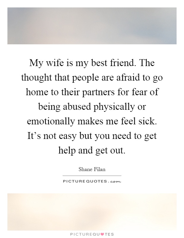 My wife is my best friend. The thought that people are afraid to go home to their partners for fear of being abused physically or emotionally makes me feel sick. It's not easy but you need to get help and get out Picture Quote #1
