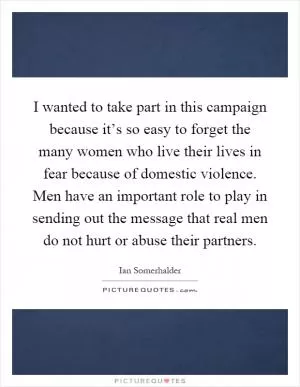 I wanted to take part in this campaign because it’s so easy to forget the many women who live their lives in fear because of domestic violence. Men have an important role to play in sending out the message that real men do not hurt or abuse their partners Picture Quote #1