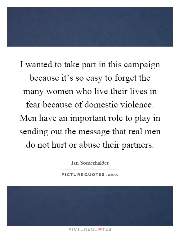 I wanted to take part in this campaign because it's so easy to forget the many women who live their lives in fear because of domestic violence. Men have an important role to play in sending out the message that real men do not hurt or abuse their partners Picture Quote #1