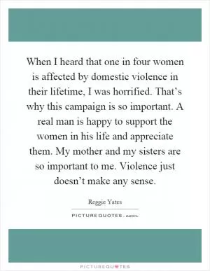 When I heard that one in four women is affected by domestic violence in their lifetime, I was horrified. That’s why this campaign is so important. A real man is happy to support the women in his life and appreciate them. My mother and my sisters are so important to me. Violence just doesn’t make any sense Picture Quote #1