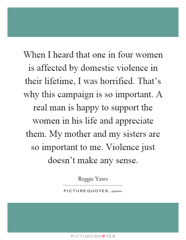 When I heard that one in four women is affected by domestic violence in their lifetime, I was horrified. That's why this campaign is so important. A real man is happy to support the women in his life and appreciate them. My mother and my sisters are so important to me. Violence just doesn't make any sense Picture Quote #1