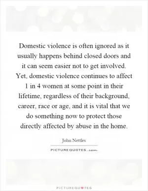 Domestic violence is often ignored as it usually happens behind closed doors and it can seem easier not to get involved. Yet, domestic violence continues to affect 1 in 4 women at some point in their lifetime, regardless of their background, career, race or age, and it is vital that we do something now to protect those directly affected by abuse in the home Picture Quote #1