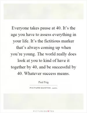 Everyone takes pause at 40. It’s the age you have to assess everything in your life. It’s the fictitious marker that’s always coming up when you’re young. The world really does look at you to kind of have it together by 40, and be successful by 40. Whatever success means Picture Quote #1