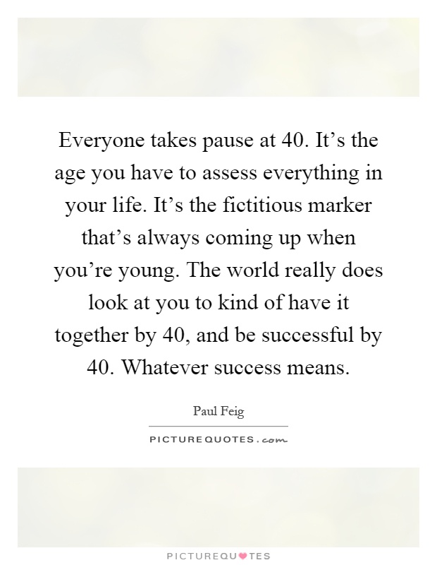 Everyone takes pause at 40. It's the age you have to assess everything in your life. It's the fictitious marker that's always coming up when you're young. The world really does look at you to kind of have it together by 40, and be successful by 40. Whatever success means Picture Quote #1