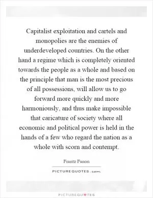 Capitalist exploitation and cartels and monopolies are the enemies of underdeveloped countries. On the other hand a regime which is completely oriented towards the people as a whole and based on the principle that man is the most precious of all possessions, will allow us to go forward more quickly and more harmoniously, and thus make impossible that caricature of society where all economic and political power is held in the hands of a few who regard the nation as a whole with scorn and contempt Picture Quote #1