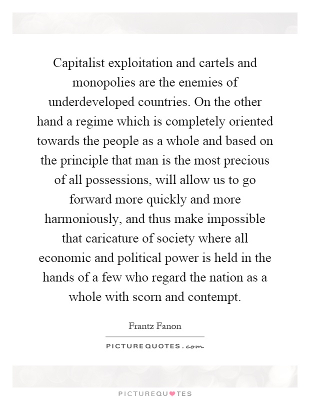 Capitalist exploitation and cartels and monopolies are the enemies of underdeveloped countries. On the other hand a regime which is completely oriented towards the people as a whole and based on the principle that man is the most precious of all possessions, will allow us to go forward more quickly and more harmoniously, and thus make impossible that caricature of society where all economic and political power is held in the hands of a few who regard the nation as a whole with scorn and contempt Picture Quote #1