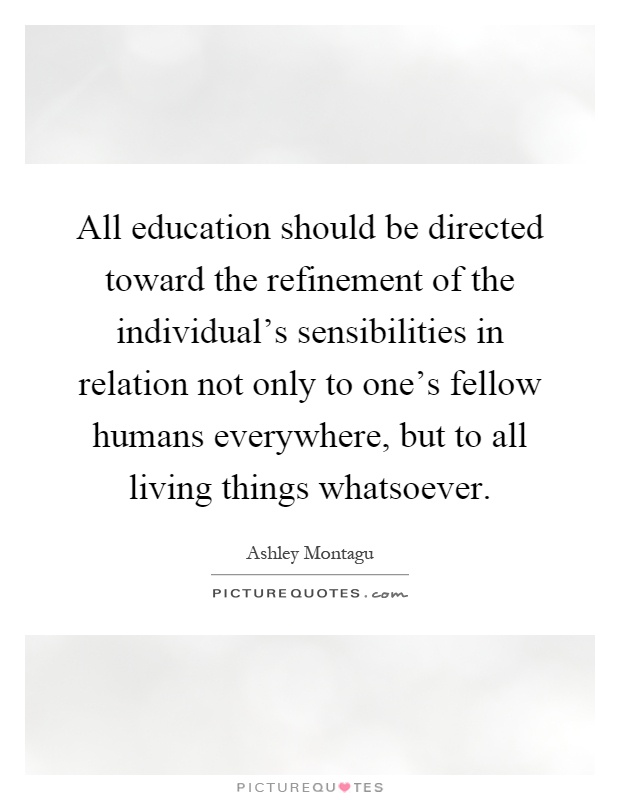 All education should be directed toward the refinement of the individual's sensibilities in relation not only to one's fellow humans everywhere, but to all living things whatsoever Picture Quote #1