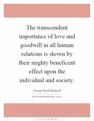 The transcendent importance of love and goodwill in all human relations is shown by their mighty beneficent effect upon the individual and society Picture Quote #1