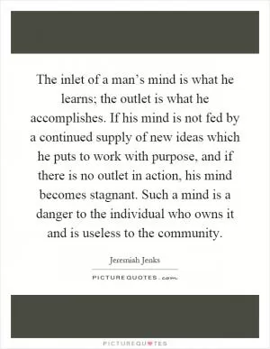 The inlet of a man’s mind is what he learns; the outlet is what he accomplishes. If his mind is not fed by a continued supply of new ideas which he puts to work with purpose, and if there is no outlet in action, his mind becomes stagnant. Such a mind is a danger to the individual who owns it and is useless to the community Picture Quote #1