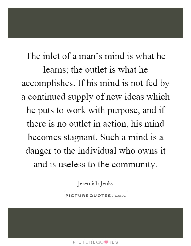 The inlet of a man's mind is what he learns; the outlet is what he accomplishes. If his mind is not fed by a continued supply of new ideas which he puts to work with purpose, and if there is no outlet in action, his mind becomes stagnant. Such a mind is a danger to the individual who owns it and is useless to the community Picture Quote #1