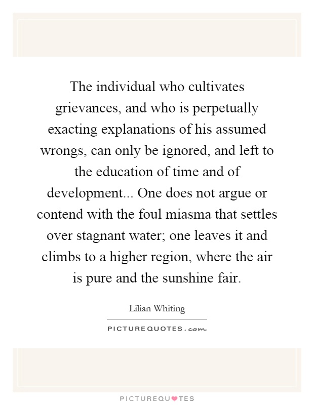 The individual who cultivates grievances, and who is perpetually exacting explanations of his assumed wrongs, can only be ignored, and left to the education of time and of development... One does not argue or contend with the foul miasma that settles over stagnant water; one leaves it and climbs to a higher region, where the air is pure and the sunshine fair Picture Quote #1