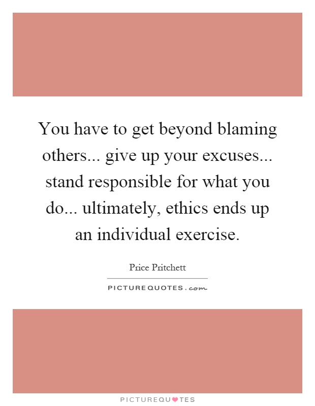 You have to get beyond blaming others... give up your excuses... stand responsible for what you do... ultimately, ethics ends up an individual exercise Picture Quote #1