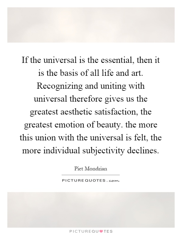 If the universal is the essential, then it is the basis of all life and art. Recognizing and uniting with universal therefore gives us the greatest aesthetic satisfaction, the greatest emotion of beauty. the more this union with the universal is felt, the more individual subjectivity declines Picture Quote #1