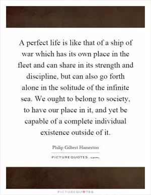 A perfect life is like that of a ship of war which has its own place in the fleet and can share in its strength and discipline, but can also go forth alone in the solitude of the infinite sea. We ought to belong to society, to have our place in it, and yet be capable of a complete individual existence outside of it Picture Quote #1
