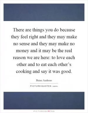 There are things you do because they feel right and they may make no sense and they may make no money and it may be the real reason we are here: to love each other and to eat each other’s cooking and say it was good Picture Quote #1