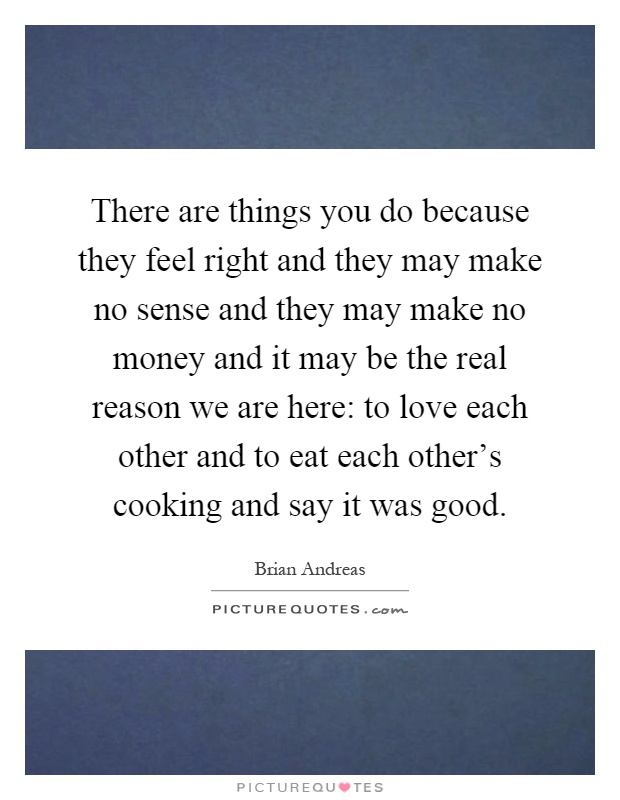 There are things you do because they feel right and they may make no sense and they may make no money and it may be the real reason we are here: to love each other and to eat each other's cooking and say it was good Picture Quote #1