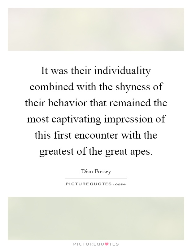 It was their individuality combined with the shyness of their behavior that remained the most captivating impression of this first encounter with the greatest of the great apes Picture Quote #1