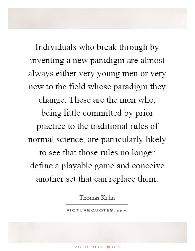 Individuals who break through by inventing a new paradigm are almost always either very young men or very new to the field whose paradigm they change. These are the men who, being little committed by prior practice to the traditional rules of normal science, are particularly likely to see that those rules no longer define a playable game and conceive another set that can replace them Picture Quote #1