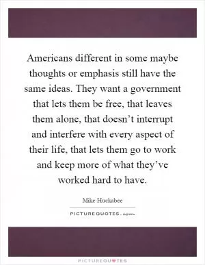Americans different in some maybe thoughts or emphasis still have the same ideas. They want a government that lets them be free, that leaves them alone, that doesn’t interrupt and interfere with every aspect of their life, that lets them go to work and keep more of what they’ve worked hard to have Picture Quote #1