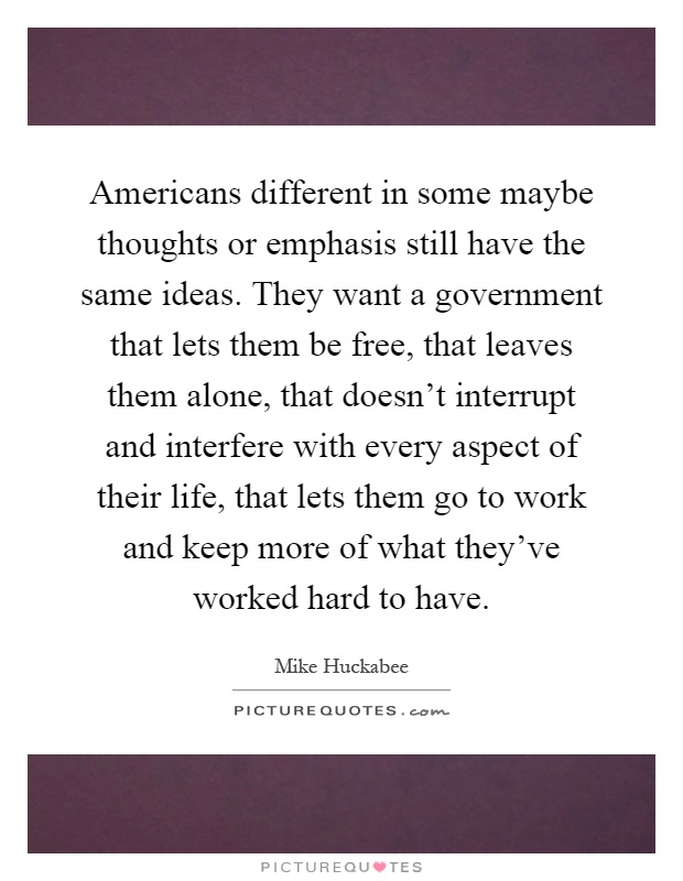 Americans different in some maybe thoughts or emphasis still have the same ideas. They want a government that lets them be free, that leaves them alone, that doesn't interrupt and interfere with every aspect of their life, that lets them go to work and keep more of what they've worked hard to have Picture Quote #1