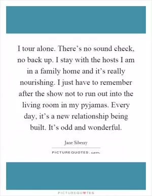 I tour alone. There’s no sound check, no back up. I stay with the hosts I am in a family home and it’s really nourishing. I just have to remember after the show not to run out into the living room in my pyjamas. Every day, it’s a new relationship being built. It’s odd and wonderful Picture Quote #1