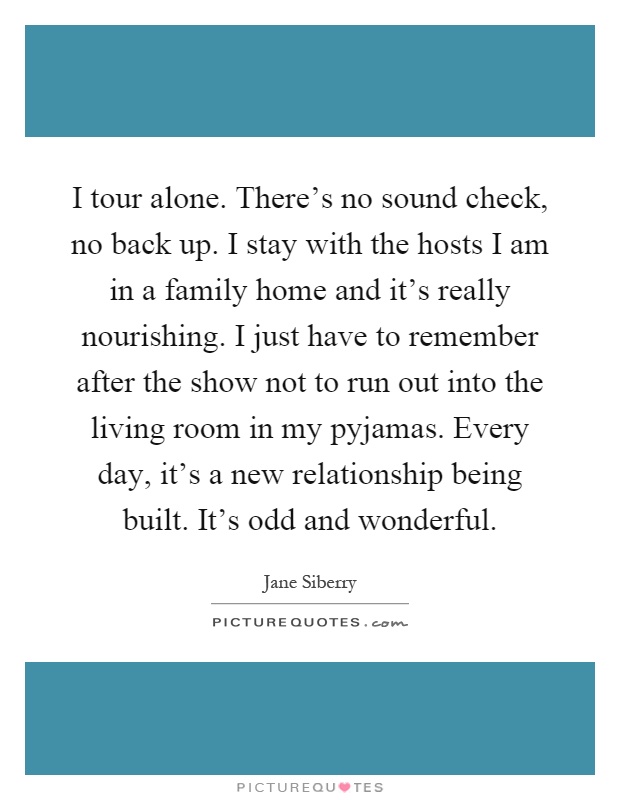 I tour alone. There's no sound check, no back up. I stay with the hosts I am in a family home and it's really nourishing. I just have to remember after the show not to run out into the living room in my pyjamas. Every day, it's a new relationship being built. It's odd and wonderful Picture Quote #1