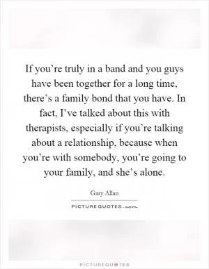 If you’re truly in a band and you guys have been together for a long time, there’s a family bond that you have. In fact, I’ve talked about this with therapists, especially if you’re talking about a relationship, because when you’re with somebody, you’re going to your family, and she’s alone Picture Quote #1