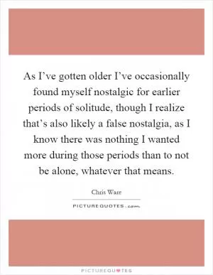 As I’ve gotten older I’ve occasionally found myself nostalgic for earlier periods of solitude, though I realize that’s also likely a false nostalgia, as I know there was nothing I wanted more during those periods than to not be alone, whatever that means Picture Quote #1
