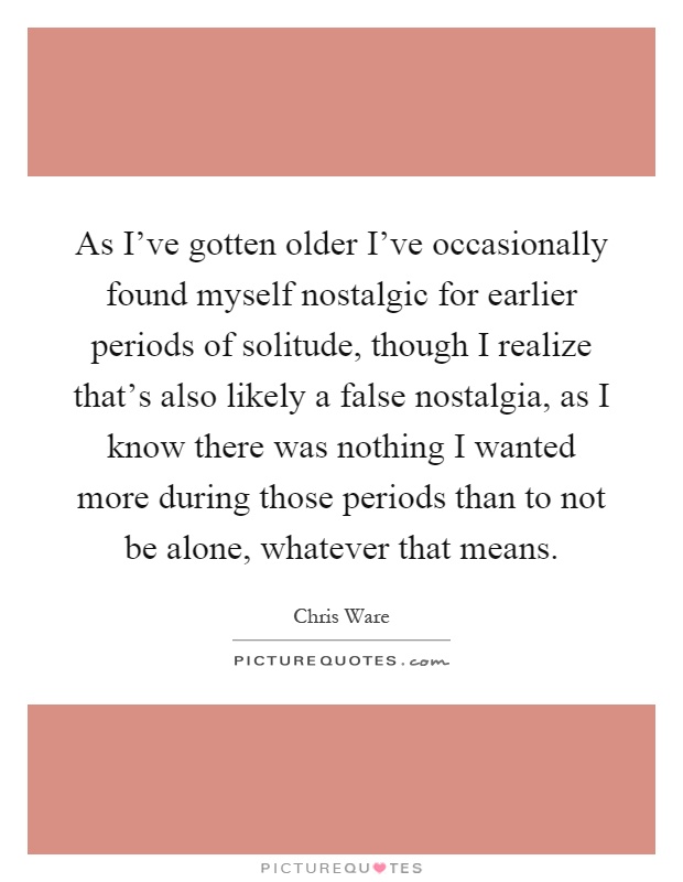 As I've gotten older I've occasionally found myself nostalgic for earlier periods of solitude, though I realize that's also likely a false nostalgia, as I know there was nothing I wanted more during those periods than to not be alone, whatever that means Picture Quote #1