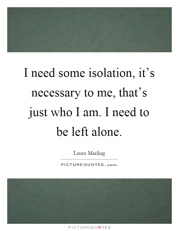 I need some isolation, it's necessary to me, that's just who I am. I need to be left alone Picture Quote #1